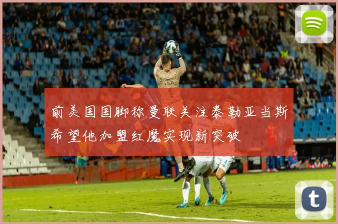 前美国国脚称曼联关注泰勒亚当斯希望他加盟红魔实现新突破
