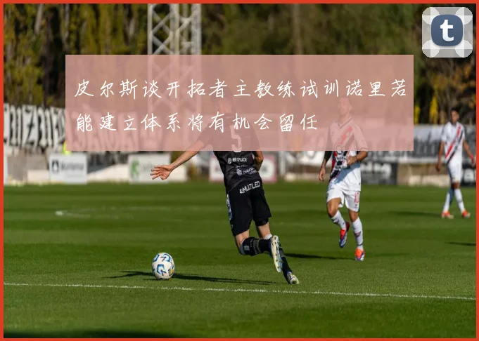 皮尔斯谈开拓者主教练试训诺里若能建立体系将有机会留任