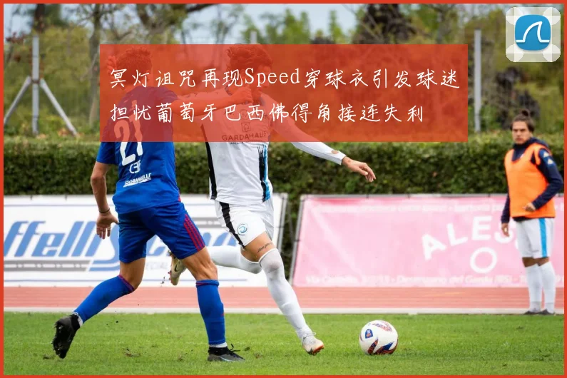 冥灯诅咒再现Speed穿球衣引发球迷担忧葡萄牙巴西佛得角接连失利