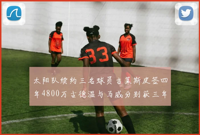 太阳队续约三名球员吉莱斯皮签四年4800万古德温与马威分别获三年合同
