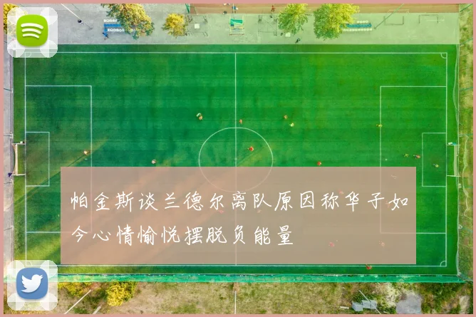 帕金斯谈兰德尔离队原因称华子如今心情愉悦摆脱负能量