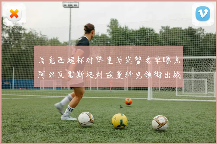 马竞西超杯对阵皇马完整名单曝光阿尔瓦雷斯格列兹曼科克领衔出战