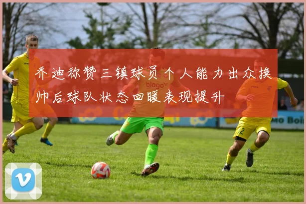 乔迪称赞三镇球员个人能力出众换帅后球队状态回暖表现提升