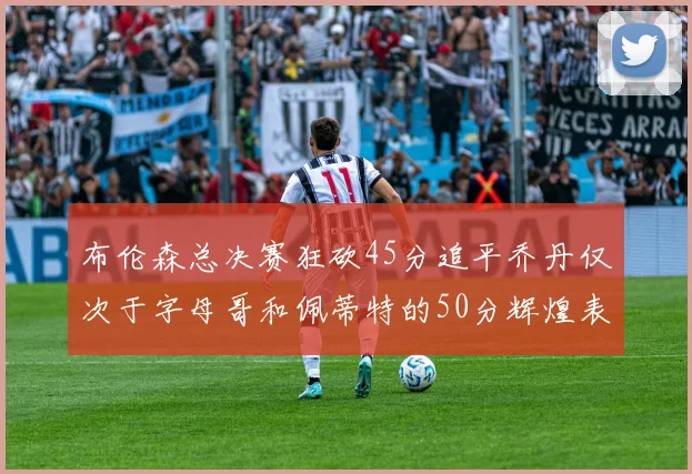 布伦森总决赛狂砍45分追平乔丹仅次于字母哥和佩蒂特的50分辉煌表现