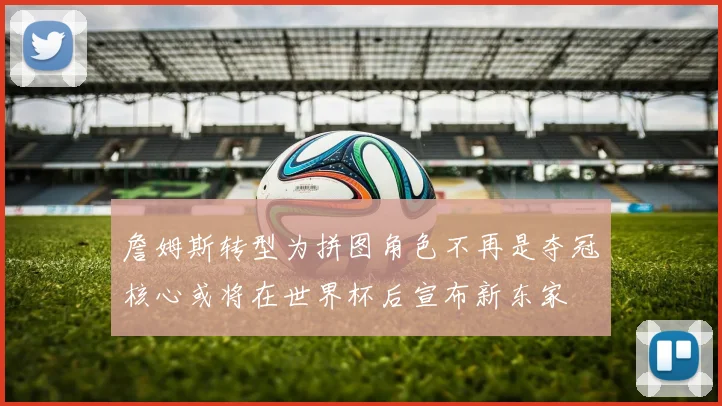 詹姆斯转型为拼图角色不再是夺冠核心或将在世界杯后宣布新东家